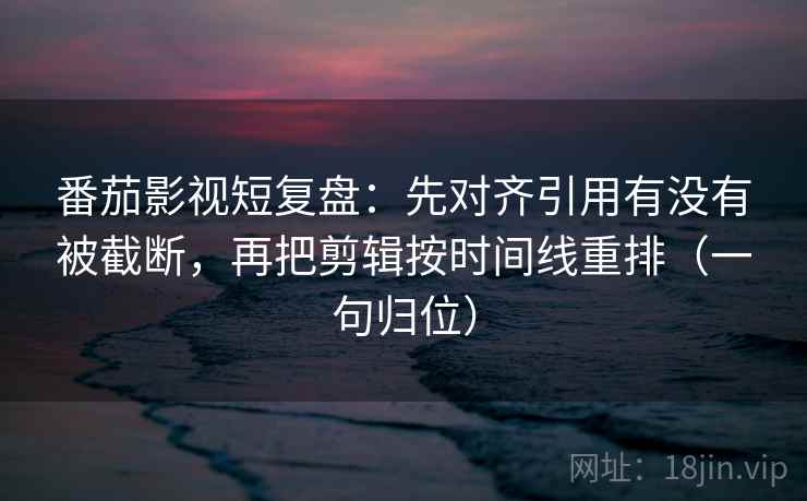 番茄影视短复盘：先对齐引用有没有被截断，再把剪辑按时间线重排（一句归位）
