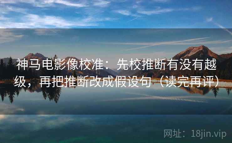 神马电影像校准：先校推断有没有越级，再把推断改成假设句（读完再评）