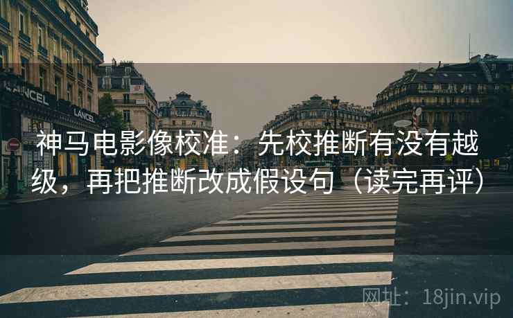 神马电影像校准：先校推断有没有越级，再把推断改成假设句（读完再评）