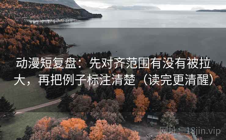动漫短复盘：先对齐范围有没有被拉大，再把例子标注清楚（读完更清醒）