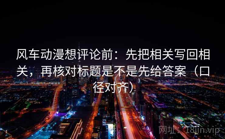 风车动漫想评论前：先把相关写回相关，再核对标题是不是先给答案（口径对齐）