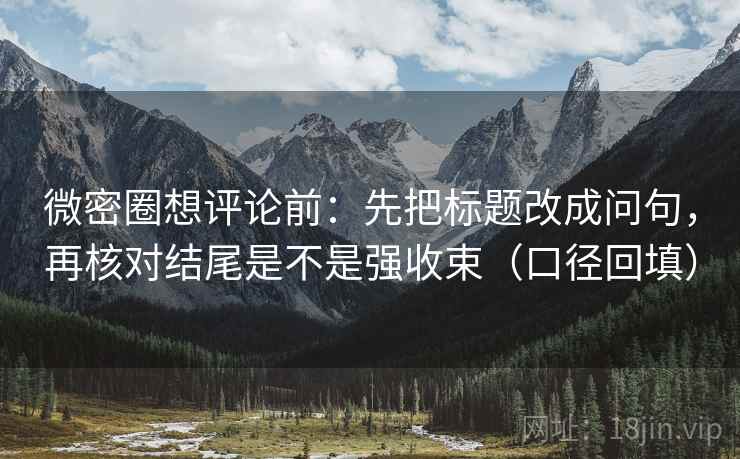 微密圈想评论前：先把标题改成问句，再核对结尾是不是强收束（口径回填）