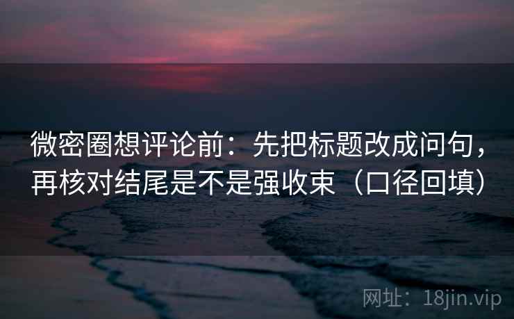 微密圈想评论前：先把标题改成问句，再核对结尾是不是强收束（口径回填）