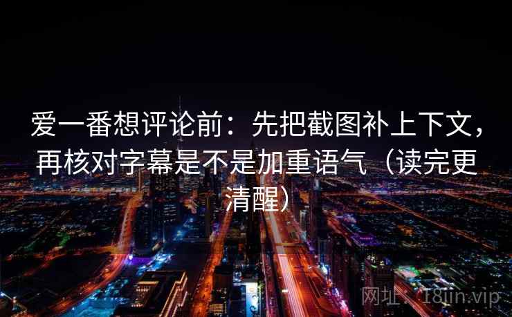 爱一番想评论前：先把截图补上下文，再核对字幕是不是加重语气（读完更清醒）
