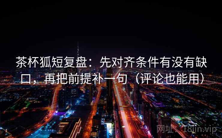 茶杯狐短复盘：先对齐条件有没有缺口，再把前提补一句（评论也能用）