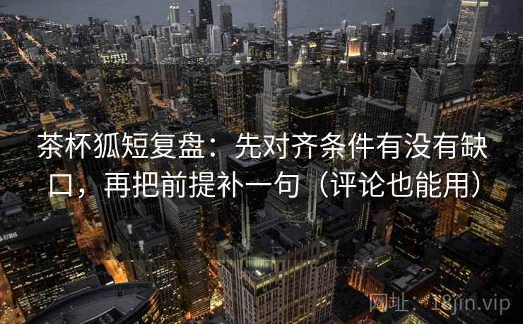 茶杯狐短复盘：先对齐条件有没有缺口，再把前提补一句（评论也能用）