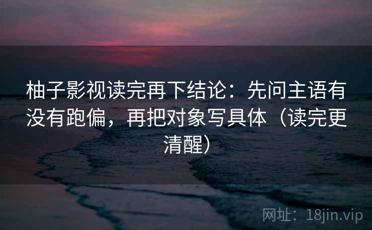 柚子影视读完再下结论：先问主语有没有跑偏，再把对象写具体（读完更清醒）