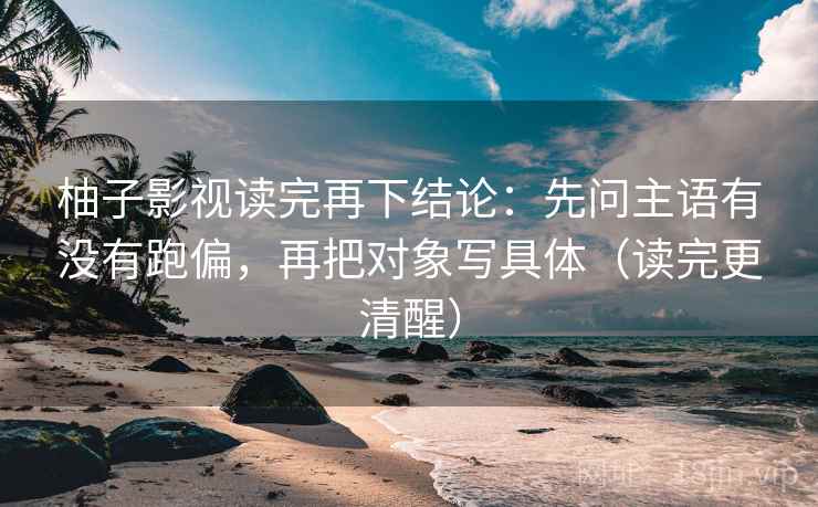 柚子影视读完再下结论：先问主语有没有跑偏，再把对象写具体（读完更清醒）