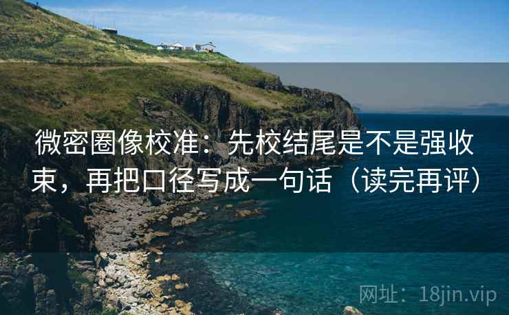 微密圈像校准：先校结尾是不是强收束，再把口径写成一句话（读完再评）