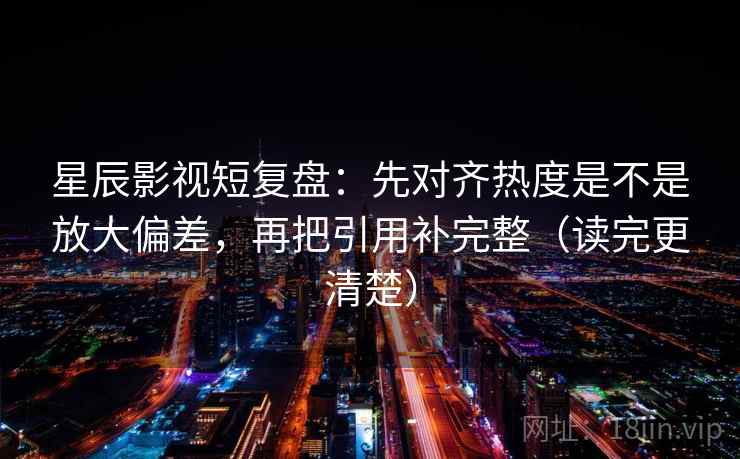 星辰影视短复盘：先对齐热度是不是放大偏差，再把引用补完整（读完更清楚）