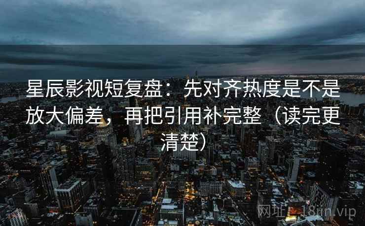 星辰影视短复盘：先对齐热度是不是放大偏差，再把引用补完整（读完更清楚）