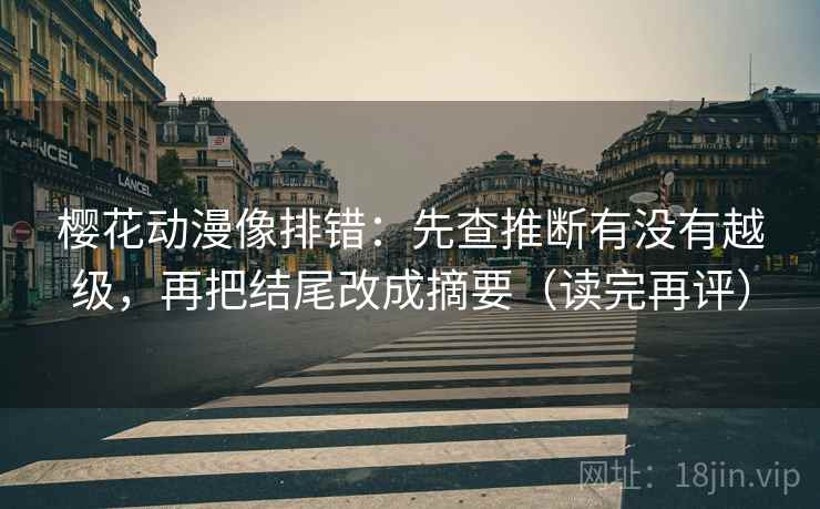 樱花动漫像排错：先查推断有没有越级，再把结尾改成摘要（读完再评）