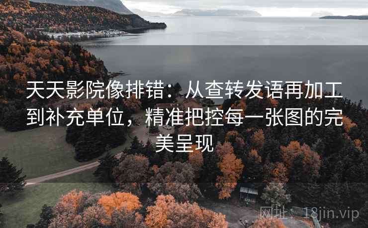 天天影院像排错：从查转发语再加工到补充单位，精准把控每一张图的完美呈现