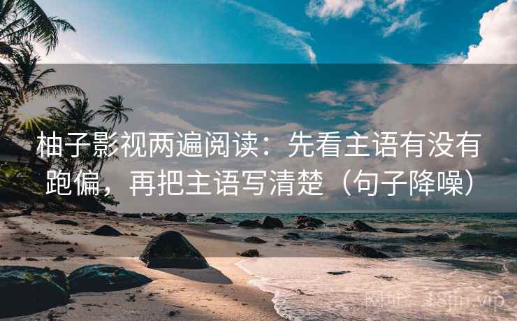柚子影视两遍阅读：先看主语有没有跑偏，再把主语写清楚（句子降噪）