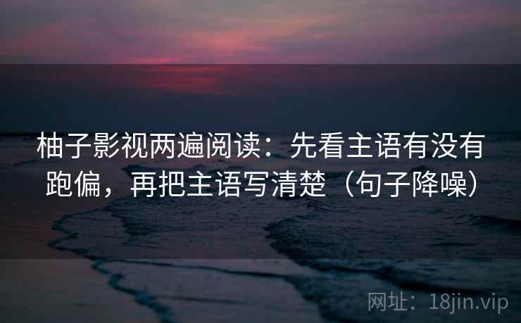 柚子影视两遍阅读：先看主语有没有跑偏，再把主语写清楚（句子降噪）