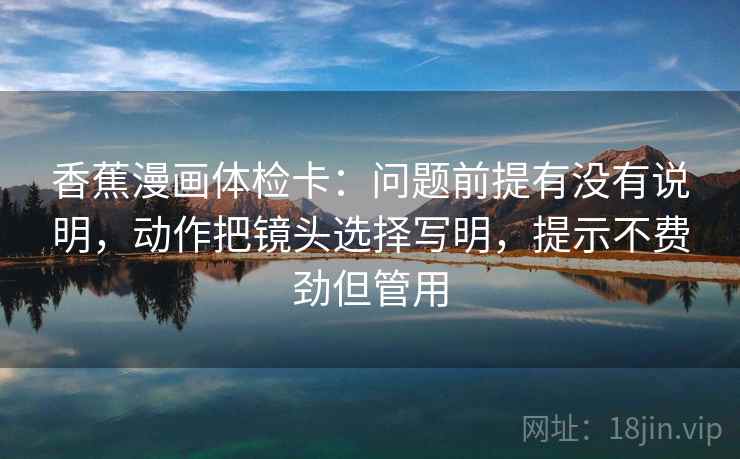 香蕉漫画体检卡：问题前提有没有说明，动作把镜头选择写明，提示不费劲但管用