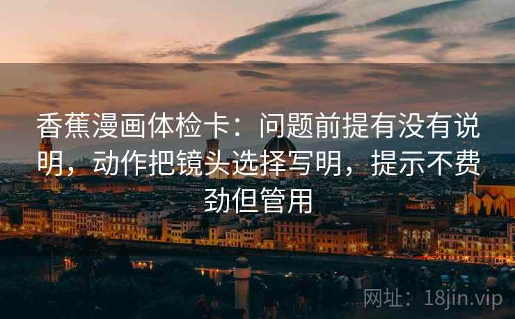 香蕉漫画体检卡：问题前提有没有说明，动作把镜头选择写明，提示不费劲但管用