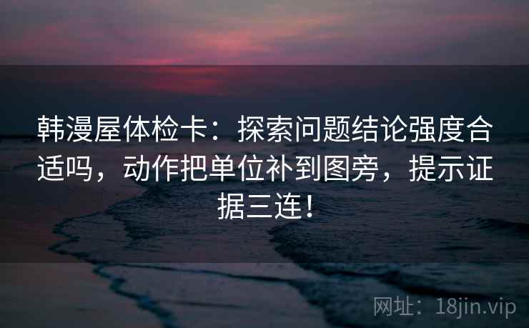 韩漫屋体检卡：探索问题结论强度合适吗，动作把单位补到图旁，提示证据三连！