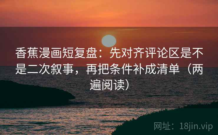 香蕉漫画短复盘：先对齐评论区是不是二次叙事，再把条件补成清单（两遍阅读）
