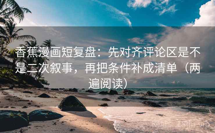 香蕉漫画短复盘：先对齐评论区是不是二次叙事，再把条件补成清单（两遍阅读）
