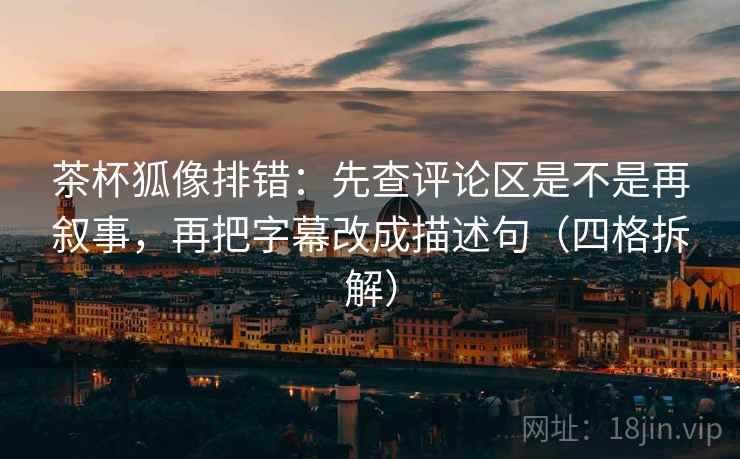 茶杯狐像排错：先查评论区是不是再叙事，再把字幕改成描述句（四格拆解）