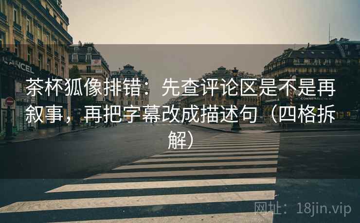 茶杯狐像排错：先查评论区是不是再叙事，再把字幕改成描述句（四格拆解）
