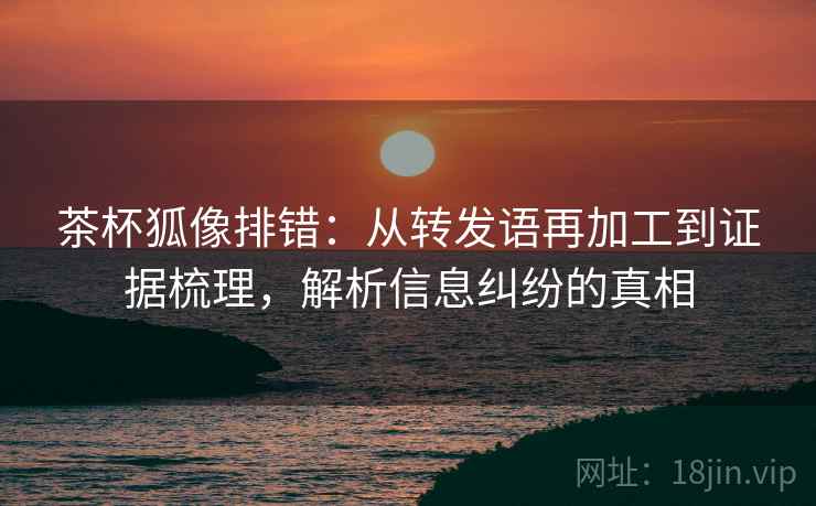茶杯狐像排错：从转发语再加工到证据梳理，解析信息纠纷的真相