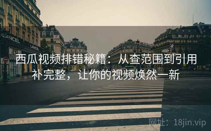 西瓜视频排错秘籍：从查范围到引用补完整，让你的视频焕然一新