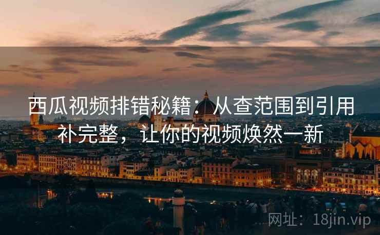 西瓜视频排错秘籍：从查范围到引用补完整，让你的视频焕然一新