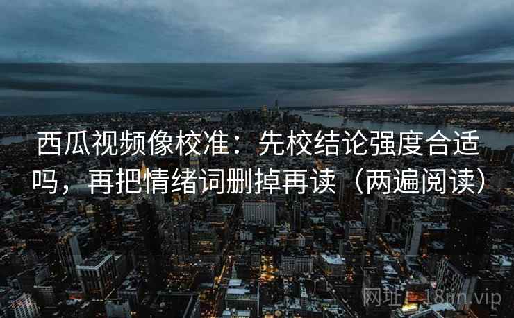 西瓜视频像校准：先校结论强度合适吗，再把情绪词删掉再读（两遍阅读）