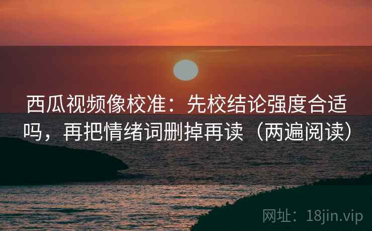 西瓜视频像校准：先校结论强度合适吗，再把情绪词删掉再读（两遍阅读）