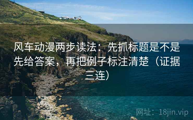 风车动漫两步读法：先抓标题是不是先给答案，再把例子标注清楚（证据三连）