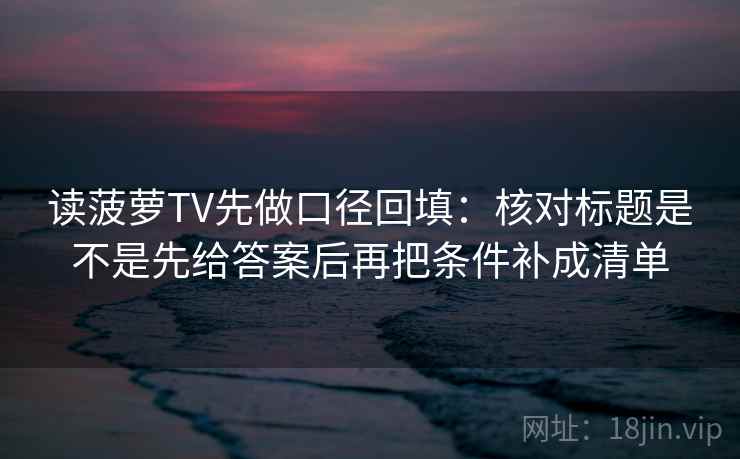 读菠萝TV先做口径回填：核对标题是不是先给答案后再把条件补成清单