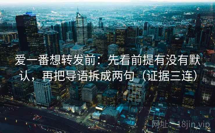 爱一番想转发前：先看前提有没有默认，再把导语拆成两句（证据三连）