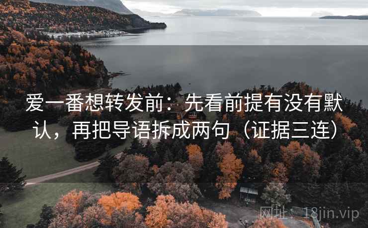 爱一番想转发前：先看前提有没有默认，再把导语拆成两句（证据三连）