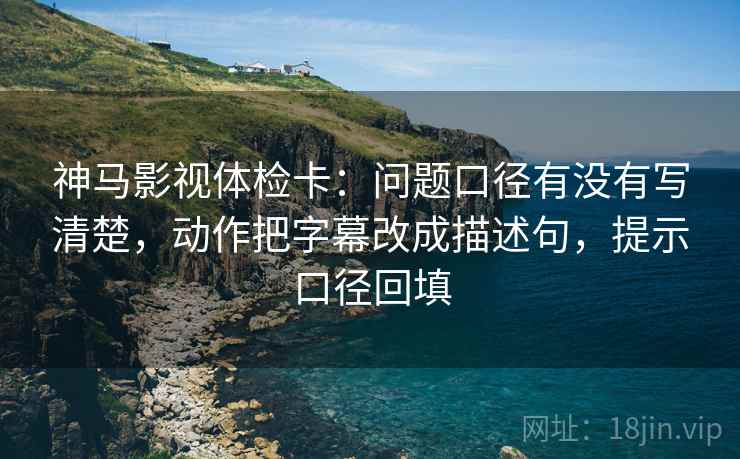 神马影视体检卡：问题口径有没有写清楚，动作把字幕改成描述句，提示口径回填