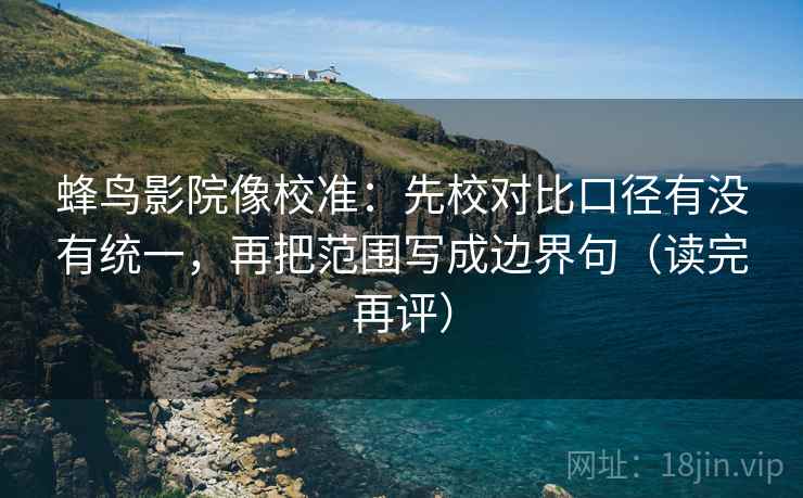 蜂鸟影院像校准：先校对比口径有没有统一，再把范围写成边界句（读完再评）