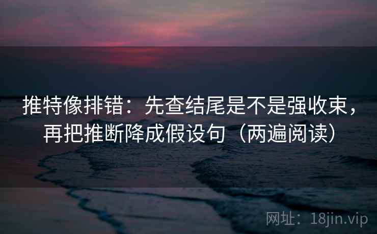 推特像排错：先查结尾是不是强收束，再把推断降成假设句（两遍阅读）