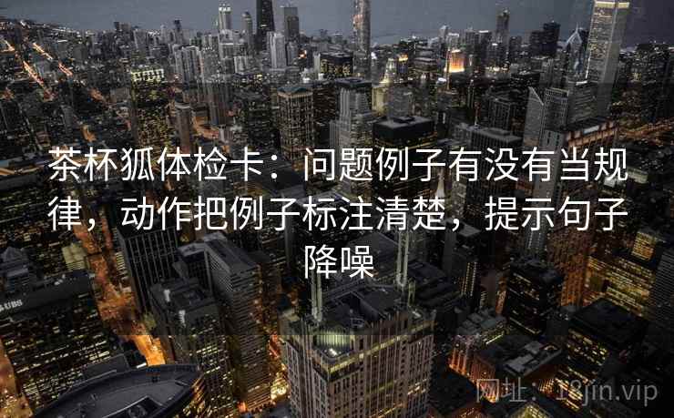 茶杯狐体检卡：问题例子有没有当规律，动作把例子标注清楚，提示句子降噪