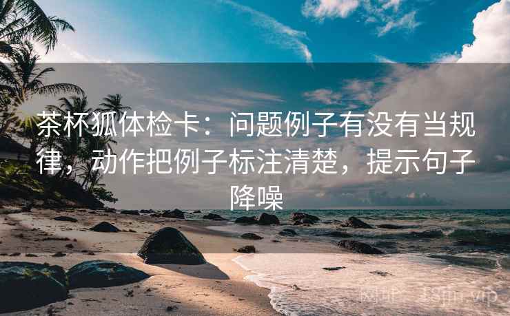 茶杯狐体检卡：问题例子有没有当规律，动作把例子标注清楚，提示句子降噪