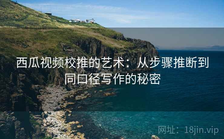西瓜视频校推的艺术：从步骤推断到同口径写作的秘密