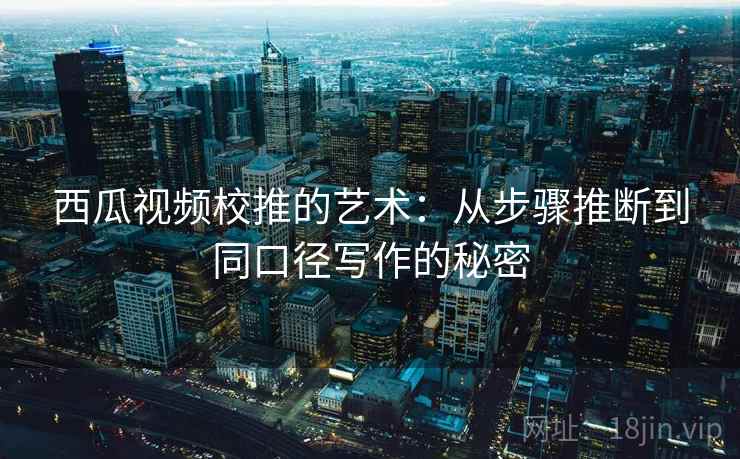 西瓜视频校推的艺术：从步骤推断到同口径写作的秘密