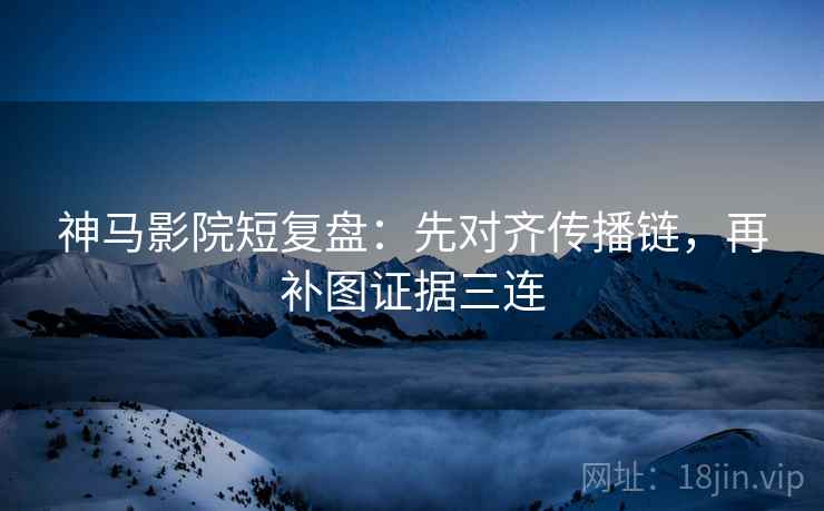 神马影院短复盘：先对齐传播链，再补图证据三连