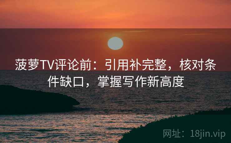 菠萝TV评论前：引用补完整，核对条件缺口，掌握写作新高度