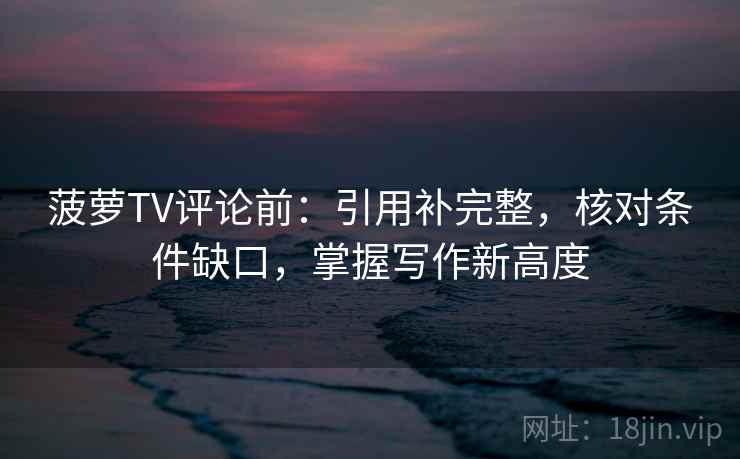 菠萝TV评论前：引用补完整，核对条件缺口，掌握写作新高度