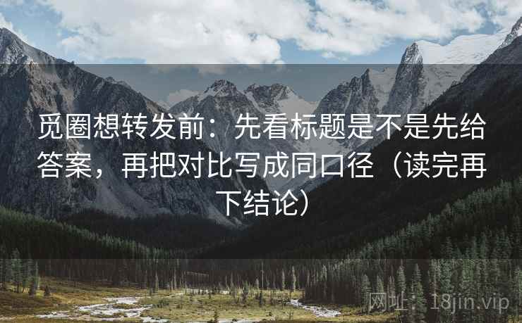 觅圈想转发前：先看标题是不是先给答案，再把对比写成同口径（读完再下结论）