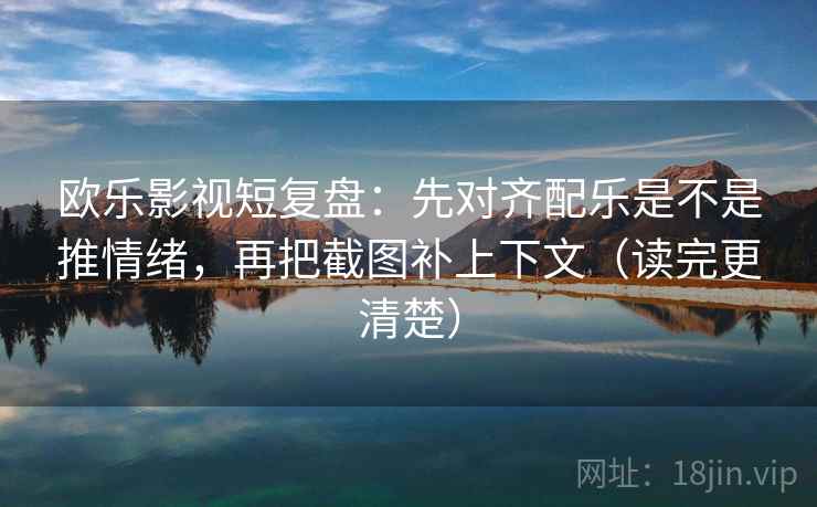 欧乐影视短复盘：先对齐配乐是不是推情绪，再把截图补上下文（读完更清楚）