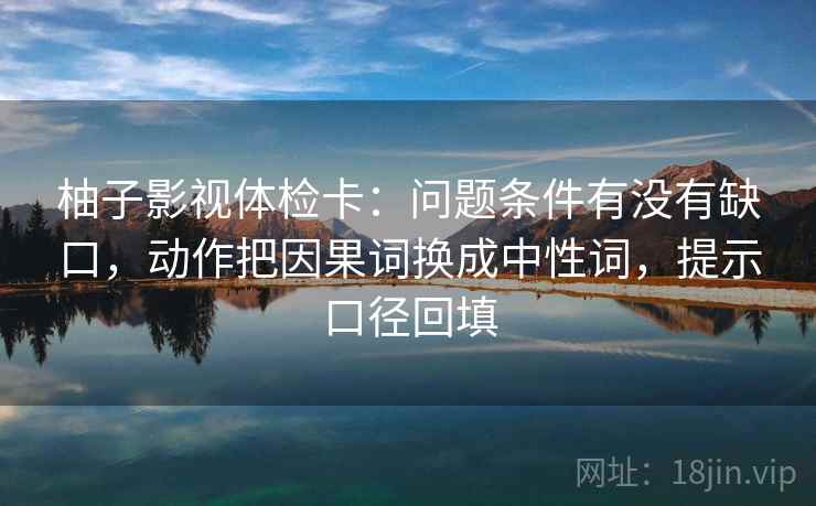 柚子影视体检卡：问题条件有没有缺口，动作把因果词换成中性词，提示口径回填