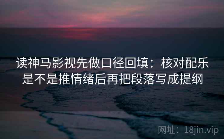 读神马影视先做口径回填：核对配乐是不是推情绪后再把段落写成提纲