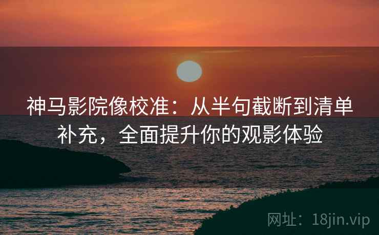 神马影院像校准：从半句截断到清单补充，全面提升你的观影体验